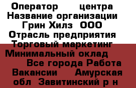 Оператор Call-центра › Название организации ­ Грин Хилз, ООО › Отрасль предприятия ­ Торговый маркетинг › Минимальный оклад ­ 30 000 - Все города Работа » Вакансии   . Амурская обл.,Завитинский р-н